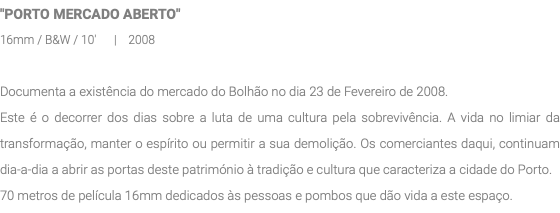 "PORTO MERCADO ABERTO" 16mm / B&W / 10' | 2008 Documenta a existência do mercado do Bolhão no dia 23 de Fevereiro de 2008. Este é o decorrer dos dias sobre a luta de uma cultura pela sobrevivência. A vida no limiar da transformação, manter o espírito ou permitir a sua demolição. Os comerciantes daqui, continuam dia-a-dia a abrir as portas deste património à tradição e cultura que caracteriza a cidade do Porto. 70 metros de película 16mm dedicados às pessoas e pombos que dão vida a este espaço.