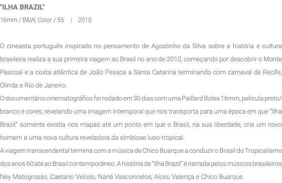 "ILHA BRAZIL" 16mm / B&W, Color / 55' | 2010 O cineasta português inspirado no pensamento de Agostinho da Silva sobre a história e cultura brasileira realiza a sua primeira viagem ao Brasil no ano de 2010, começando por descobrir o Monte Pascoal e a costa atlântica de João Pessoa a Santa Catarina terminando com carnaval de Recife, Olinda e Rio de Janeiro. O documentário cinematográfico foi rodado em 30 dias com uma Paillard Bolex 16mm, película preto/branco e cores, revelando uma imagem intemporal que nos transporta para uma época em que “Ilha Brazil” somente existia nos mapas até um ponto em que o Brasil, na sua liberdade, cria um novo homem e uma nova cultura reveladora da simbiose luso-tropical. A viagem transcendental termina com a música de Chico Buarque a conduzir o Brasil do Tropicalismo dos anos 60 até ao Brasil contemporâneo. A história de “Ilha Brazil” é narrada pelos músicos brasileiros Ney Matogrosso, Caetano Veloso, Naná Vasconcelos, Alceu Valença e Chico Buarque. 